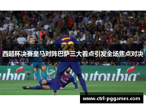 西超杯决赛皇马对阵巴萨三大看点引发全场焦点对决