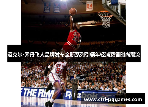 迈克尔·乔丹飞人品牌发布全新系列引领年轻消费者时尚潮流