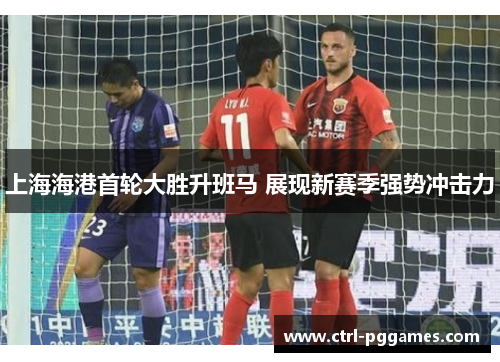 上海海港首轮大胜升班马 展现新赛季强势冲击力