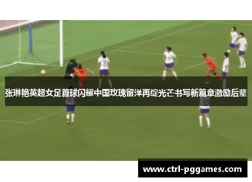 张琳艳英超女足首球闪耀中国玫瑰留洋再绽光芒书写新篇章激励后辈